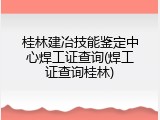 桂林建冶技能鉴定中心焊工证查询(焊工证查询桂林)