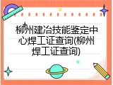 柳州建冶技能鉴定中心焊工证查询(柳州焊工证查询)