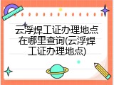 云浮焊工证办理地点在哪里查询(云浮焊工证办理地点)