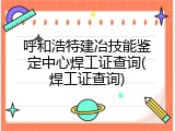 呼和浩特建冶技能鉴定中心焊工证查询(焊工证查询)