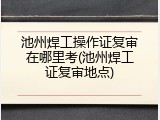 池州焊工操作证复审在哪里考(池州焊工证复审地点)