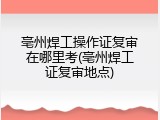 亳州焊工操作证复审在哪里考(亳州焊工证复审地点)
