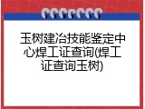 玉树建冶技能鉴定中心焊工证查询(焊工证查询玉树)