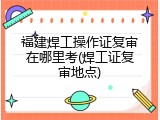 福建焊工操作证复审在哪里考(焊工证复审地点)