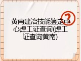 黄南建冶技能鉴定中心焊工证查询(焊工证查询黄南)