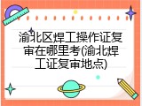 渝北区焊工操作证复审在哪里考(渝北焊工证复审地点)
