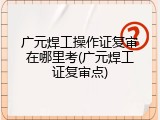 广元焊工操作证复审在哪里考(广元焊工证复审点)