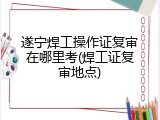 遂宁焊工操作证复审在哪里考(焊工证复审地点)