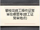 攀枝花焊工操作证复审在哪里考(焊工证复审地点)