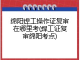 绵阳焊工操作证复审在哪里考(焊工证复审绵阳考点)