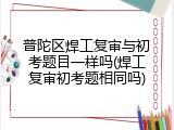 普陀区焊工复审与初考题目一样吗(焊工复审初考题相同吗)