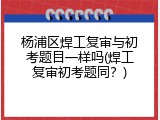 杨浦区焊工复审与初考题目一样吗(焊工复审初考题同？)