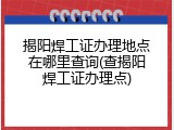 揭阳焊工证办理地点在哪里查询(查揭阳焊工证办理点)