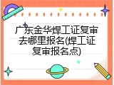 广东金华焊工证复审去哪里报名(焊工证复审报名点)