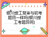 银川焊工复审与初考题目一样吗(银川焊工考题异同)