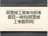 阿里焊工复审与初考题目一样吗(阿里焊工考题异同)