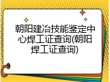 朝阳建冶技能鉴定中心焊工证查询(朝阳焊工证查询)
