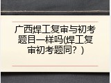 广西焊工复审与初考题目一样吗(焊工复审初考题同？)
