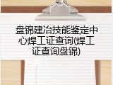 盘锦建冶技能鉴定中心焊工证查询(焊工证查询盘锦)