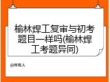 榆林焊工复审与初考题目一样吗(榆林焊工考题异同)
