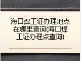 海口焊工证办理地点在哪里查询(海口焊工证办理点查询)