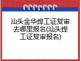 汕头金华焊工证复审去哪里报名(汕头焊工证复审报名)