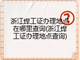 浙江焊工证办理地点在哪里查询(浙江焊工证办理地点查询)