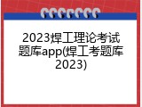2023焊工理论考试题库app(焊工考题库2023)