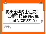 鹤岗金华焊工证复审去哪里报名(鹤岗焊工证复审报名点)