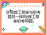 许昌焊工复审与初考题目一样吗(焊工复审初考同题)