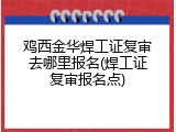 鸡西金华焊工证复审去哪里报名(焊工证复审报名点)