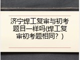 济宁焊工复审与初考题目一样吗(焊工复审初考题相同？)