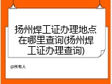 扬州焊工证办理地点在哪里查询(扬州焊工证办理查询)