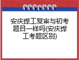 安庆焊工复审与初考题目一样吗(安庆焊工考题区别)