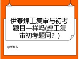 伊春焊工复审与初考题目一样吗(焊工复审初考题同？)