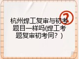 杭州焊工复审与初考题目一样吗(焊工考题复审初考同？)