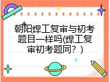 朝阳焊工复审与初考题目一样吗(焊工复审初考题同？)