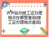 齐齐哈尔焊工证办理地点在哪里查询(焊工证办理地点查询)