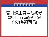 营口焊工复审与初考题目一样吗(焊工复审初考题同吗)