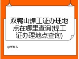 双鸭山焊工证办理地点在哪里查询(焊工证办理地点查询)