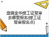 盘锦金华焊工证复审去哪里报名(焊工证复审报名点)
