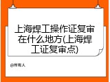 上海焊工操作证复审在什么地方(上海焊工证复审点)