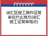 徐汇区焊工操作证复审在什么地方(徐汇焊工证复审地点)