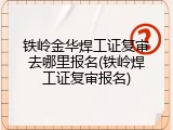 铁岭金华焊工证复审去哪里报名(铁岭焊工证复审报名)