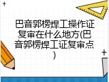 巴音郭楞焊工操作证复审在什么地方(巴音郭楞焊工证复审点)