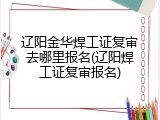 辽阳金华焊工证复审去哪里报名(辽阳焊工证复审报名)