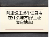 阿里焊工操作证复审在什么地方(焊工证复审地点)