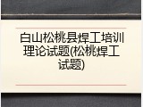 白山松桃县焊工培训理论试题(松桃焊工试题)