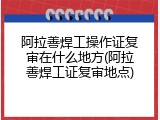 阿拉善焊工操作证复审在什么地方(阿拉善焊工证复审地点)