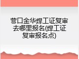 营口金华焊工证复审去哪里报名(焊工证复审报名点)